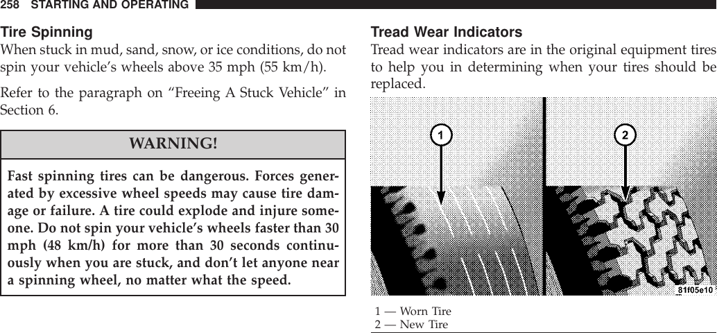 Tire SpinningWhen stuck in mud, sand, snow, or ice conditions, do notspin your vehicle’s wheels above 35 mph (55 km/h).Refer to the paragraph on “Freeing A Stuck Vehicle” inSection 6.WARNING!Fast spinning tires can be dangerous. Forces gener-ated by excessive wheel speeds may cause tire dam-age or failure. A tire could explode and injure some-one. Do not spin your vehicle’s wheels faster than 30mph (48 km/h) for more than 30 seconds continu-ously when you are stuck, and don’t let anyone neara spinning wheel, no matter what the speed.Tread Wear IndicatorsTread wear indicators are in the original equipment tiresto help you in determining when your tires should bereplaced.1—WornTire2 — New Tire258 STARTING AND OPERATING