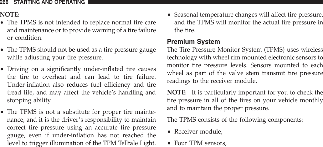 NOTE:•The TPMS is not intended to replace normal tire careand maintenance or to provide warning of a tire failureor condition.•The TPMS should not be used as a tire pressure gaugewhile adjusting your tire pressure.•Driving on a significantly under-inflated tire causesthe tire to overheat and can lead to tire failure.Under-inflation also reduces fuel efficiency and tiretread life, and may affect the vehicle’s handling andstopping ability.•The TPMS is not a substitute for proper tire mainte-nance, and it is the driver’s responsibility to maintaincorrect tire pressure using an accurate tire pressuregauge, even if under-inflation has not reached thelevel to trigger illumination of the TPM Telltale Light.•Seasonal temperature changes will affect tire pressure,and the TPMS will monitor the actual tire pressure inthe tire.Premium SystemThe Tire Pressure Monitor System (TPMS) uses wirelesstechnology with wheel rim mounted electronic sensors tomonitor tire pressure levels. Sensors mounted to eachwheel as part of the valve stem transmit tire pressurereadings to the receiver module.NOTE: It is particularly important for you to check thetire pressure in all of the tires on your vehicle monthlyand to maintain the proper pressure.The TPMS consists of the following components:•Receiver module,•Four TPM sensors,266 STARTING AND OPERATING