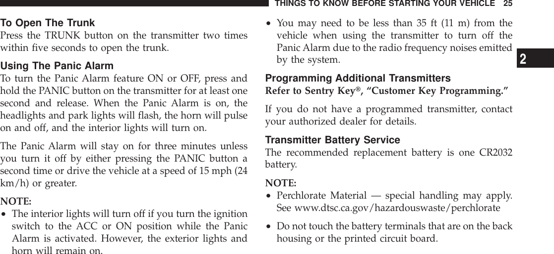 To Open The TrunkPress the TRUNK button on the transmitter two timeswithin five seconds to open the trunk.Using The Panic AlarmTo turn the Panic Alarm feature ON or OFF, press andhold the PANIC button on the transmitter for at least onesecond and release. When the Panic Alarm is on, theheadlights and park lights will flash, the horn will pulseon and off, and the interior lights will turn on.The Panic Alarm will stay on for three minutes unlessyou turn it off by either pressing the PANIC button asecond time or drive the vehicle at a speed of 15 mph (24km/h) or greater.NOTE:•The interior lights will turn off if you turn the ignitionswitch to the ACC or ON position while the PanicAlarm is activated. However, the exterior lights andhorn will remain on.•You may need to be less than 35 ft (11 m) from thevehicle when using the transmitter to turn off thePanic Alarm due to the radio frequency noises emittedby the system.Programming Additional TransmittersRefer to Sentry Keyt, “Customer Key Programming.”If you do not have a programmed transmitter, contactyour authorized dealer for details.Transmitter Battery ServiceThe recommended replacement battery is one CR2032battery.NOTE:•Perchlorate Material — special handling may apply.See www.dtsc.ca.gov/hazardouswaste/perchlorate•Do not touch the battery terminals that are on the backhousing or the printed circuit board.THINGS TO KNOW BEFORE STARTING YOUR VEHICLE 252