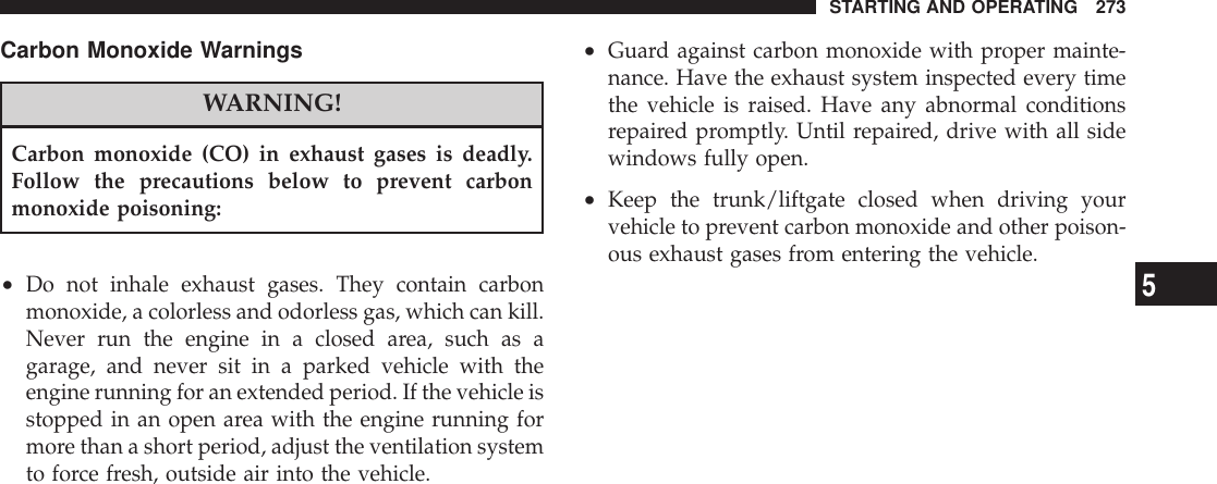 Carbon Monoxide WarningsWARNING!Carbon monoxide (CO) in exhaust gases is deadly.Follow the precautions below to prevent carbonmonoxide poisoning:•Do not inhale exhaust gases. They contain carbonmonoxide, a colorless and odorless gas, which can kill.Never run the engine in a closed area, such as agarage, and never sit in a parked vehicle with theengine running for an extended period. If the vehicle isstopped in an open area with the engine running formore than a short period, adjust the ventilation systemto force fresh, outside air into the vehicle.•Guard against carbon monoxide with proper mainte-nance. Have the exhaust system inspected every timethe vehicle is raised. Have any abnormal conditionsrepaired promptly. Until repaired, drive with all sidewindows fully open.•Keep the trunk/liftgate closed when driving yourvehicle to prevent carbon monoxide and other poison-ous exhaust gases from entering the vehicle.STARTING AND OPERATING 2735