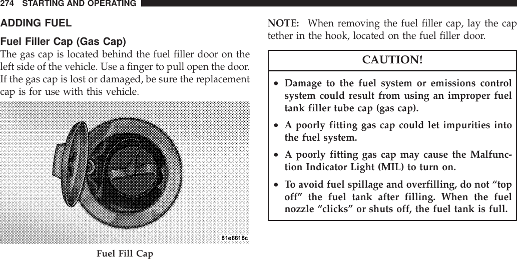 ADDING FUELFuel Filler Cap (Gas Cap)The gas cap is located behind the fuel filler door on theleft side of the vehicle. Use a finger to pull open the door.If the gas cap is lost or damaged, be sure the replacementcap is for use with this vehicle.NOTE: When removing the fuel filler cap, lay the captether in the hook, located on the fuel filler door.CAUTION!•Damage to the fuel system or emissions controlsystem could result from using an improper fueltank filler tube cap (gas cap).•A poorly fitting gas cap could let impurities intothe fuel system.•A poorly fitting gas cap may cause the Malfunc-tion Indicator Light (MIL) to turn on.•To avoid fuel spillage and overfilling, do not “topoff” the fuel tank after filling. When the fuelnozzle “clicks” or shuts off, the fuel tank is full.Fuel Fill Cap274 STARTING AND OPERATING
