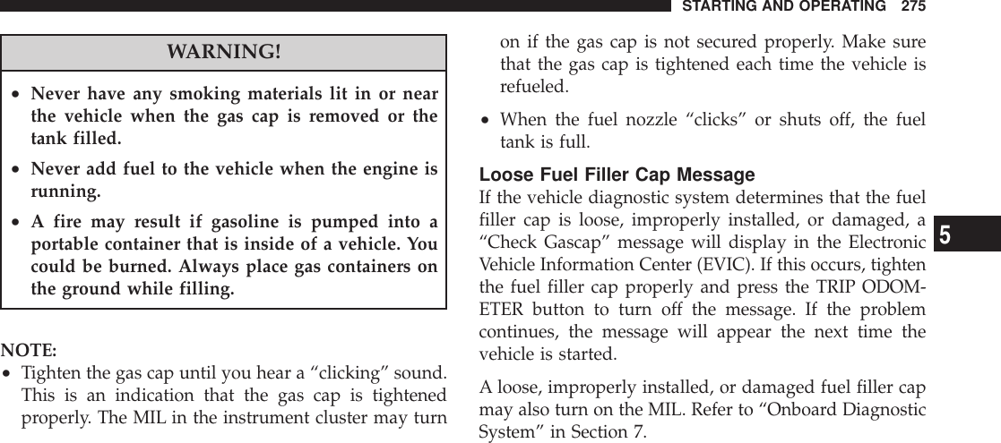 WARNING!•Never have any smoking materials lit in or nearthe vehicle when the gas cap is removed or thetank filled.•Never add fuel to the vehicle when the engine isrunning.•A fire may result if gasoline is pumped into aportable container that is inside of a vehicle. Youcould be burned. Always place gas containers onthe ground while filling.NOTE:•Tighten the gas cap until you hear a “clicking” sound.This is an indication that the gas cap is tightenedproperly. The MIL in the instrument cluster may turnon if the gas cap is not secured properly. Make surethat the gas cap is tightened each time the vehicle isrefueled.•When the fuel nozzle “clicks” or shuts off, the fueltank is full.Loose Fuel Filler Cap MessageIf the vehicle diagnostic system determines that the fuelfiller cap is loose, improperly installed, or damaged, a“Check Gascap” message will display in the ElectronicVehicle Information Center (EVIC). If this occurs, tightenthe fuel filler cap properly and press the TRIP ODOM-ETER button to turn off the message. If the problemcontinues, the message will appear the next time thevehicle is started.A loose, improperly installed, or damaged fuel filler capmay also turn on the MIL. Refer to “Onboard DiagnosticSystem” in Section 7.STARTING AND OPERATING 2755