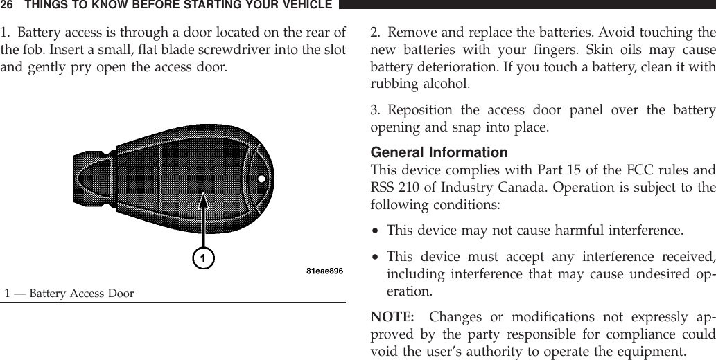 1. Battery access is through a door located on the rear ofthe fob. Insert a small, flat blade screwdriver into the slotand gently pry open the access door.2. Remove and replace the batteries. Avoid touching thenew batteries with your fingers. Skin oils may causebattery deterioration. If you touch a battery, clean it withrubbing alcohol.3. Reposition the access door panel over the batteryopening and snap into place.General InformationThis device complies with Part 15 of the FCC rules andRSS 210 of Industry Canada. Operation is subject to thefollowing conditions:•This device may not cause harmful interference.•This device must accept any interference received,including interference that may cause undesired op-eration.NOTE: Changes or modifications not expressly ap-proved by the party responsible for compliance couldvoid the user’s authority to operate the equipment.1 — Battery Access Door26 THINGS TO KNOW BEFORE STARTING YOUR VEHICLE