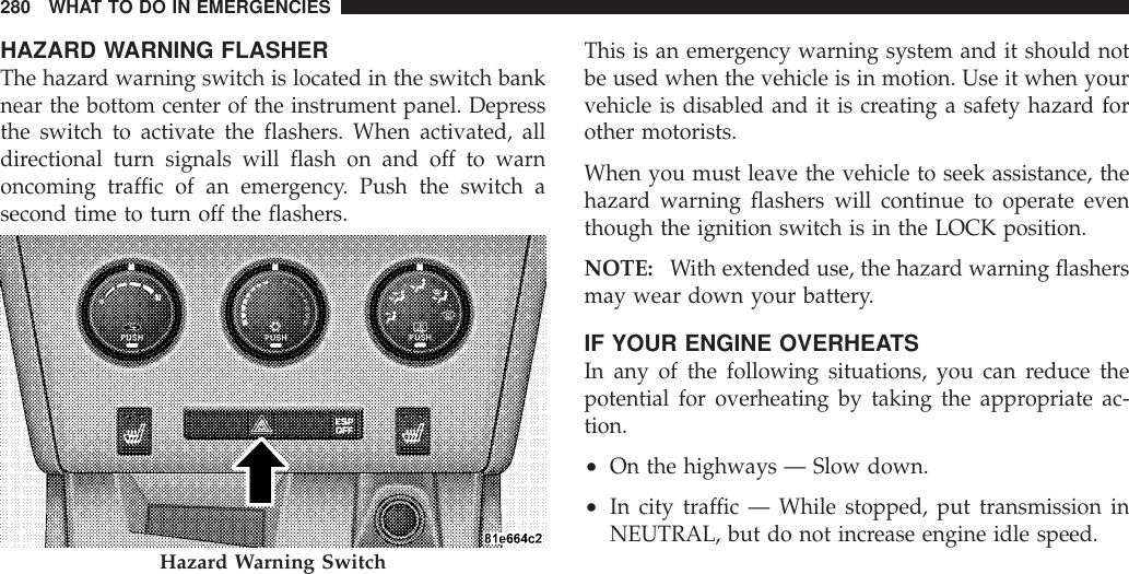 HAZARD WARNING FLASHERThe hazard warning switch is located in the switch banknear the bottom center of the instrument panel. Depressthe switch to activate the flashers. When activated, alldirectional turn signals will flash on and off to warnoncoming traffic of an emergency. Push the switch asecond time to turn off the flashers.This is an emergency warning system and it should notbe used when the vehicle is in motion. Use it when yourvehicle is disabled and it is creating a safety hazard forother motorists.When you must leave the vehicle to seek assistance, thehazard warning flashers will continue to operate eventhough the ignition switch is in the LOCK position.NOTE: With extended use, the hazard warning flashersmay wear down your battery.IF YOUR ENGINE OVERHEATSIn any of the following situations, you can reduce thepotential for overheating by taking the appropriate ac-tion.•On the highways — Slow down.•In city traffic — While stopped, put transmission inNEUTRAL, but do not increase engine idle speed.Hazard Warning Switch280 WHAT TO DO IN EMERGENCIES
