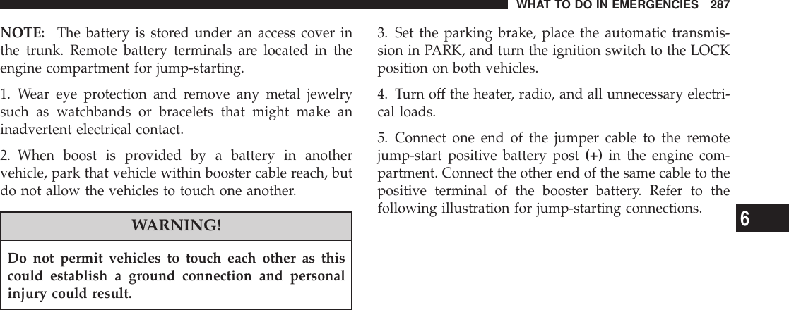 NOTE: The battery is stored under an access cover inthe trunk. Remote battery terminals are located in theengine compartment for jump-starting.1. Wear eye protection and remove any metal jewelrysuch as watchbands or bracelets that might make aninadvertent electrical contact.2. When boost is provided by a battery in anothervehicle, park that vehicle within booster cable reach, butdo not allow the vehicles to touch one another.WARNING!Do not permit vehicles to touch each other as thiscould establish a ground connection and personalinjury could result.3. Set the parking brake, place the automatic transmis-sion in PARK, and turn the ignition switch to the LOCKposition on both vehicles.4. Turn off the heater, radio, and all unnecessary electri-cal loads.5. Connect one end of the jumper cable to the remotejump-start positive battery post (+) in the engine com-partment. Connect the other end of the same cable to thepositive terminal of the booster battery. Refer to thefollowing illustration for jump-starting connections.WHAT TO DO IN EMERGENCIES 2876