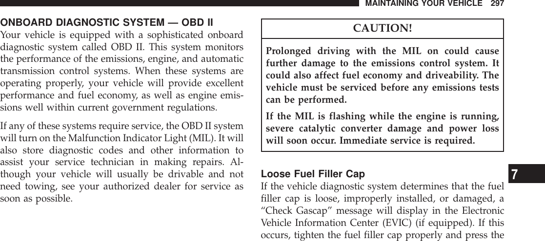 ONBOARD DIAGNOSTIC SYSTEM — OBD IIYour vehicle is equipped with a sophisticated onboarddiagnostic system called OBD II. This system monitorsthe performance of the emissions, engine, and automatictransmission control systems. When these systems areoperating properly, your vehicle will provide excellentperformance and fuel economy, as well as engine emis-sions well within current government regulations.If any of these systems require service, the OBD II systemwill turn on the Malfunction Indicator Light (MIL). It willalso store diagnostic codes and other information toassist your service technician in making repairs. Al-though your vehicle will usually be drivable and notneed towing, see your authorized dealer for service assoon as possible.CAUTION!Prolonged driving with the MIL on could causefurther damage to the emissions control system. Itcould also affect fuel economy and driveability. Thevehicle must be serviced before any emissions testscan be performed.If the MIL is flashing while the engine is running,severe catalytic converter damage and power losswill soon occur. Immediate service is required.Loose Fuel Filler CapIf the vehicle diagnostic system determines that the fuelfiller cap is loose, improperly installed, or damaged, a“Check Gascap” message will display in the ElectronicVehicle Information Center (EVIC) (if equipped). If thisoccurs, tighten the fuel filler cap properly and press theMAINTAINING YOUR VEHICLE 2977