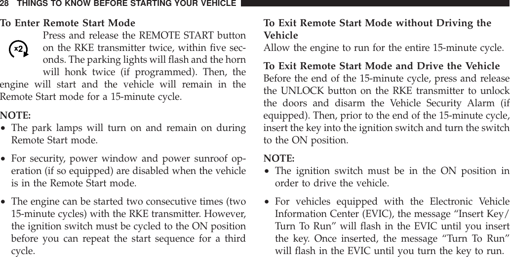 To Enter Remote Start ModePress and release the REMOTE START buttonon the RKE transmitter twice, within five sec-onds. The parking lights will flash and the hornwill honk twice (if programmed). Then, theengine will start and the vehicle will remain in theRemote Start mode for a 15-minute cycle.NOTE:•The park lamps will turn on and remain on duringRemote Start mode.•For security, power window and power sunroof op-eration (if so equipped) are disabled when the vehicleis in the Remote Start mode.•The engine can be started two consecutive times (two15-minute cycles) with the RKE transmitter. However,the ignition switch must be cycled to the ON positionbefore you can repeat the start sequence for a thirdcycle.To Exit Remote Start Mode without Driving theVehicleAllow the engine to run for the entire 15-minute cycle.To Exit Remote Start Mode and Drive the VehicleBefore the end of the 15-minute cycle, press and releasethe UNLOCK button on the RKE transmitter to unlockthe doors and disarm the Vehicle Security Alarm (ifequipped). Then, prior to the end of the 15-minute cycle,insert the key into the ignition switch and turn the switchto the ON position.NOTE:•The ignition switch must be in the ON position inorder to drive the vehicle.•For vehicles equipped with the Electronic VehicleInformation Center (EVIC), the message “Insert Key/Turn To Run” will flash in the EVIC until you insertthe key. Once inserted, the message “Turn To Run”will flash in the EVIC until you turn the key to run.28 THINGS TO KNOW BEFORE STARTING YOUR VEHICLE