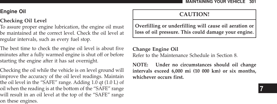 Engine OilChecking Oil LevelTo assure proper engine lubrication, the engine oil mustbe maintained at the correct level. Check the oil level atregular intervals, such as every fuel stop.The best time to check the engine oil level is about fiveminutes after a fully warmed engine is shut off or beforestarting the engine after it has sat overnight.Checking the oil while the vehicle is on level ground willimprove the accuracy of the oil level readings. Maintainthe oil level in the “SAFE” range. Adding 1.0 qt (1.0 L) ofoil when the reading is at the bottom of the “SAFE” rangewill result in an oil level at the top of the “SAFE” rangeon these engines.CAUTION!Overfilling or underfilling will cause oil aeration orloss of oil pressure. This could damage your engine.Change Engine OilRefer to the Maintenance Schedule in Section 8.NOTE: Under no circumstances should oil changeintervals exceed 6,000 mi (10 000 km) or six months,whichever occurs first.MAINTAINING YOUR VEHICLE 3017