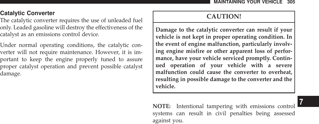 Catalytic ConverterThe catalytic converter requires the use of unleaded fuelonly. Leaded gasoline will destroy the effectiveness of thecatalyst as an emissions control device.Under normal operating conditions, the catalytic con-verter will not require maintenance. However, it is im-portant to keep the engine properly tuned to assureproper catalyst operation and prevent possible catalystdamage.CAUTION!Damage to the catalytic converter can result if yourvehicle is not kept in proper operating condition. Inthe event of engine malfunction, particularly involv-ing engine misfire or other apparent loss of perfor-mance, have your vehicle serviced promptly. Contin-ued operation of your vehicle with a severemalfunction could cause the converter to overheat,resulting in possible damage to the converter and thevehicle.NOTE: Intentional tampering with emissions controlsystems can result in civil penalties being assessedagainst you.MAINTAINING YOUR VEHICLE 3057