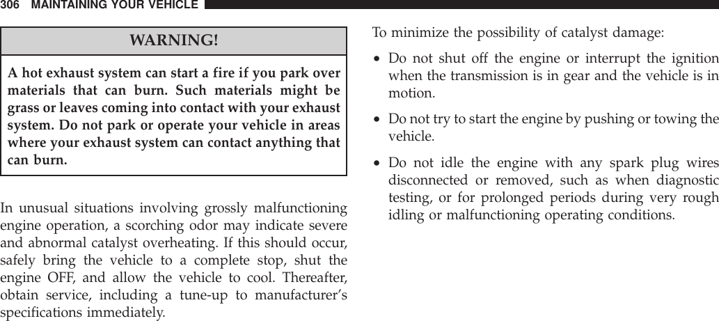 WARNING!A hot exhaust system can start a fire if you park overmaterials that can burn. Such materials might begrass or leaves coming into contact with your exhaustsystem. Do not park or operate your vehicle in areaswhere your exhaust system can contact anything thatcan burn.In unusual situations involving grossly malfunctioningengine operation, a scorching odor may indicate severeand abnormal catalyst overheating. If this should occur,safely bring the vehicle to a complete stop, shut theengine OFF, and allow the vehicle to cool. Thereafter,obtain service, including a tune-up to manufacturer’sspecifications immediately.To minimize the possibility of catalyst damage:•Do not shut off the engine or interrupt the ignitionwhen the transmission is in gear and the vehicle is inmotion.•Do not try to start the engine by pushing or towing thevehicle.•Do not idle the engine with any spark plug wiresdisconnected or removed, such as when diagnostictesting, or for prolonged periods during very roughidling or malfunctioning operating conditions.306 MAINTAINING YOUR VEHICLE