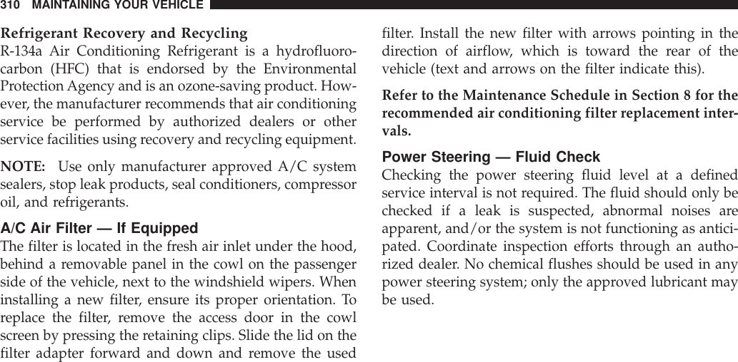 Refrigerant Recovery and RecyclingR-134a Air Conditioning Refrigerant is a hydrofluoro-carbon (HFC) that is endorsed by the EnvironmentalProtectionAgency and is an ozone-saving product. How-ever, the manufacturer recommends that air conditioningservice be performed by authorized dealers or otherservice facilities using recovery and recycling equipment.NOTE: Use only manufacturer approved A/C systemsealers, stop leak products, seal conditioners, compressoroil, and refrigerants.A/C Air Filter — If EquippedThe filter is located in the fresh air inlet under the hood,behind a removable panel in the cowl on the passengerside of the vehicle, next to the windshield wipers. Wheninstalling a new filter, ensure its proper orientation. Toreplace the filter, remove the access door in the cowlscreen by pressing the retaining clips. Slide the lid on thefilter adapter forward and down and remove the usedfilter. Install the new filter with arrows pointing in thedirection of airflow, which is toward the rear of thevehicle (text and arrows on the filter indicate this).Refer to the Maintenance Schedule in Section 8 for therecommended air conditioning filter replacement inter-vals.Power Steering — Fluid CheckChecking the power steering fluid level at a definedservice interval is not required. The fluid should only bechecked if a leak is suspected, abnormal noises areapparent, and/or the system is not functioning as antici-pated. Coordinate inspection efforts through an autho-rized dealer. No chemical flushes should be used in anypower steering system; only the approved lubricant maybe used.310 MAINTAINING YOUR VEHICLE