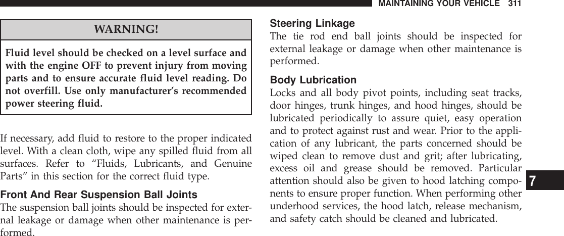 WARNING!Fluid level should be checked on a level surface andwith the engine OFF to prevent injury from movingparts and to ensure accurate fluid level reading. Donot overfill. Use only manufacturer’s recommendedpower steering fluid.If necessary, add fluid to restore to the proper indicatedlevel. With a clean cloth, wipe any spilled fluid from allsurfaces. Refer to “Fluids, Lubricants, and GenuineParts” in this section for the correct fluid type.Front And Rear Suspension Ball JointsThe suspension ball joints should be inspected for exter-nal leakage or damage when other maintenance is per-formed.Steering LinkageThe tie rod end ball joints should be inspected forexternal leakage or damage when other maintenance isperformed.Body LubricationLocks and all body pivot points, including seat tracks,door hinges, trunk hinges, and hood hinges, should belubricated periodically to assure quiet, easy operationand to protect against rust and wear. Prior to the appli-cation of any lubricant, the parts concerned should bewiped clean to remove dust and grit; after lubricating,excess oil and grease should be removed. Particularattention should also be given to hood latching compo-nents to ensure proper function. When performing otherunderhood services, the hood latch, release mechanism,and safety catch should be cleaned and lubricated.MAINTAINING YOUR VEHICLE 3117