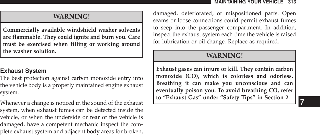 WARNING!Commercially available windshield washer solventsare flammable. They could ignite and burn you. Caremust be exercised when filling or working aroundthe washer solution.Exhaust SystemThe best protection against carbon monoxide entry intothe vehicle body is a properly maintained engine exhaustsystem.Whenever a change is noticed in the sound of the exhaustsystem, when exhaust fumes can be detected inside thevehicle, or when the underside or rear of the vehicle isdamaged, have a competent mechanic inspect the com-plete exhaust system and adjacent body areas for broken,damaged, deteriorated, or mispositioned parts. Openseams or loose connections could permit exhaust fumesto seep into the passenger compartment. In addition,inspect the exhaust system each time the vehicle is raisedfor lubrication or oil change. Replace as required.WARNING!Exhaust gases can injure or kill. They contain carbonmonoxide (CO), which is colorless and odorless.Breathing it can make you unconscious and caneventually poison you. To avoid breathing CO, referto “Exhaust Gas” under “Safety Tips” in Section 2.MAINTAINING YOUR VEHICLE 3137
