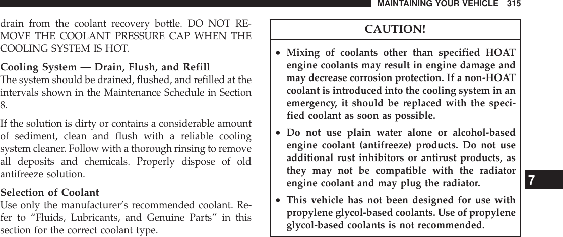 drain from the coolant recovery bottle. DO NOT RE-MOVE THE COOLANT PRESSURE CAP WHEN THECOOLING SYSTEM IS HOT.Cooling System — Drain, Flush, and RefillThe system should be drained, flushed, and refilled at theintervals shown in the Maintenance Schedule in Section8.If the solution is dirty or contains a considerable amountof sediment, clean and flush with a reliable coolingsystem cleaner. Follow with a thorough rinsing to removeall deposits and chemicals. Properly dispose of oldantifreeze solution.Selection of CoolantUse only the manufacturer’s recommended coolant. Re-fer to “Fluids, Lubricants, and Genuine Parts” in thissection for the correct coolant type.CAUTION!•Mixing of coolants other than specified HOATengine coolants may result in engine damage andmay decrease corrosion protection. If a non-HOATcoolant is introduced into the cooling system in anemergency, it should be replaced with the speci-fied coolant as soon as possible.•Do not use plain water alone or alcohol-basedengine coolant (antifreeze) products. Do not useadditional rust inhibitors or antirust products, asthey may not be compatible with the radiatorengine coolant and may plug the radiator.•This vehicle has not been designed for use withpropylene glycol-based coolants. Use of propyleneglycol-based coolants is not recommended.MAINTAINING YOUR VEHICLE 3157