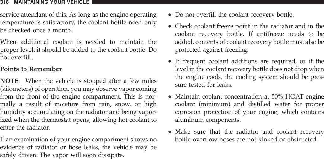 service attendant of this. As long as the engine operatingtemperature is satisfactory, the coolant bottle need onlybe checked once a month.When additional coolant is needed to maintain theproper level, it should be added to the coolant bottle. Donot overfill.Points to RememberNOTE: When the vehicle is stopped after a few miles(kilometers) of operation, you may observe vapor comingfrom the front of the engine compartment. This is nor-mally a result of moisture from rain, snow, or highhumidity accumulating on the radiator and being vapor-ized when the thermostat opens, allowing hot coolant toenter the radiator.If an examination of your engine compartment shows noevidence of radiator or hose leaks, the vehicle may besafely driven. The vapor will soon dissipate.•Do not overfill the coolant recovery bottle.•Check coolant freeze point in the radiator and in thecoolant recovery bottle. If antifreeze needs to beadded, contents of coolant recovery bottle must also beprotected against freezing.•If frequent coolant additions are required, or if thelevel in the coolant recovery bottle does not drop whenthe engine cools, the cooling system should be pres-sure tested for leaks.•Maintain coolant concentration at 50% HOAT enginecoolant (minimum) and distilled water for propercorrosion protection of your engine, which containsaluminum components.•Make sure that the radiator and coolant recoverybottle overflow hoses are not kinked or obstructed.318 MAINTAINING YOUR VEHICLE