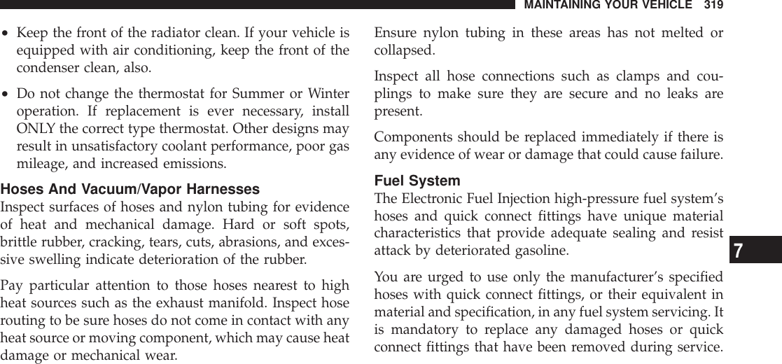 •Keep the front of the radiator clean. If your vehicle isequipped with air conditioning, keep the front of thecondenser clean, also.•Do not change the thermostat for Summer or Winteroperation. If replacement is ever necessary, installONLY the correct type thermostat. Other designs mayresult in unsatisfactory coolant performance, poor gasmileage, and increased emissions.Hoses And Vacuum/Vapor HarnessesInspect surfaces of hoses and nylon tubing for evidenceof heat and mechanical damage. Hard or soft spots,brittle rubber, cracking, tears, cuts, abrasions, and exces-sive swelling indicate deterioration of the rubber.Pay particular attention to those hoses nearest to highheat sources such as the exhaust manifold. Inspect hoserouting to be sure hoses do not come in contact with anyheat source or moving component, which may cause heatdamage or mechanical wear.Ensure nylon tubing in these areas has not melted orcollapsed.Inspect all hose connections such as clamps and cou-plings to make sure they are secure and no leaks arepresent.Components should be replaced immediately if there isany evidence of wear or damage that could cause failure.Fuel SystemThe Electronic Fuel Injection high-pressure fuel system’shoses and quick connect fittings have unique materialcharacteristics that provide adequate sealing and resistattack by deteriorated gasoline.You are urged to use only the manufacturer’s specifiedhoses with quick connect fittings, or their equivalent inmaterial and specification, in any fuel system servicing. Itis mandatory to replace any damaged hoses or quickconnect fittings that have been removed during service.MAINTAINING YOUR VEHICLE 3197