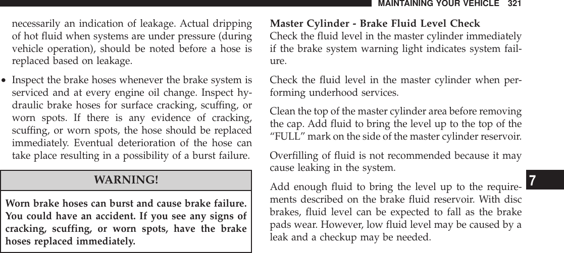 necessarily an indication of leakage. Actual drippingof hot fluid when systems are under pressure (duringvehicle operation), should be noted before a hose isreplaced based on leakage.•Inspect the brake hoses whenever the brake system isserviced and at every engine oil change. Inspect hy-draulic brake hoses for surface cracking, scuffing, orworn spots. If there is any evidence of cracking,scuffing, or worn spots, the hose should be replacedimmediately. Eventual deterioration of the hose cantake place resulting in a possibility of a burst failure.WARNING!Worn brake hoses can burst and cause brake failure.You could have an accident. If you see any signs ofcracking, scuffing, or worn spots, have the brakehoses replaced immediately.Master Cylinder - Brake Fluid Level CheckCheck the fluid level in the master cylinder immediatelyif the brake system warning light indicates system fail-ure.Check the fluid level in the master cylinder when per-forming underhood services.Clean the top of the master cylinder area before removingthe cap. Add fluid to bring the level up to the top of the“FULL” mark on the side of the master cylinder reservoir.Overfilling of fluid is not recommended because it maycause leaking in the system.Add enough fluid to bring the level up to the require-ments described on the brake fluid reservoir. With discbrakes, fluid level can be expected to fall as the brakepads wear. However, low fluid level may be caused by aleak and a checkup may be needed.MAINTAINING YOUR VEHICLE 3217