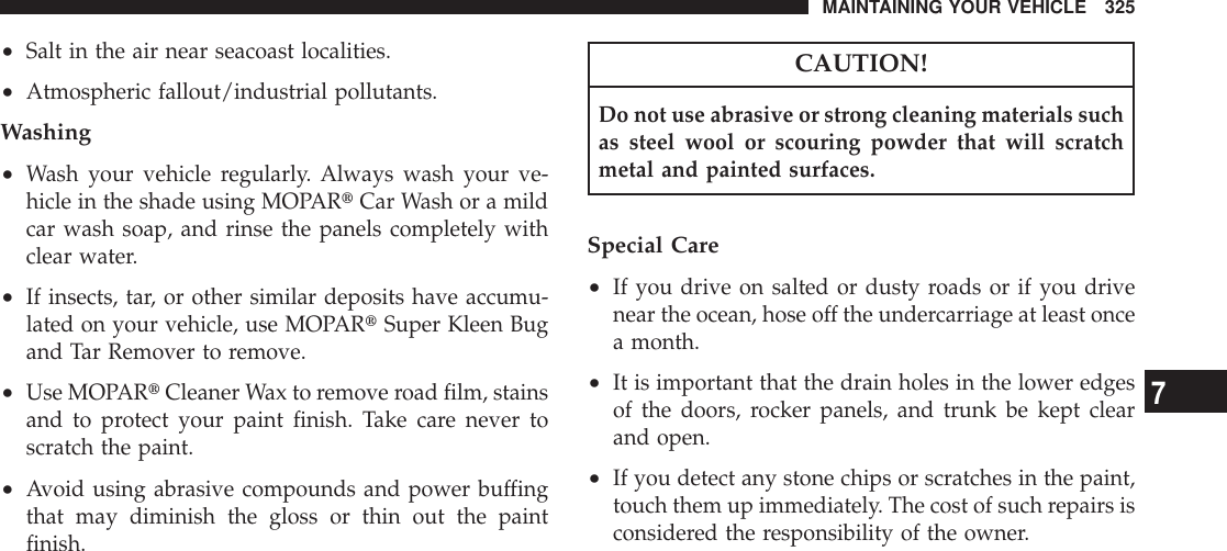 •Salt in the air near seacoast localities.•Atmospheric fallout/industrial pollutants.Washing•Wash your vehicle regularly. Always wash your ve-hicle in the shade using MOPARtCar Wash or a mildcar wash soap, and rinse the panels completely withclear water.•If insects, tar, or other similar deposits have accumu-lated on your vehicle, use MOPARtSuper Kleen Bugand Tar Remover to remove.•Use MOPARtCleaner Wax to remove road film, stainsand to protect your paint finish. Take care never toscratch the paint.•Avoid using abrasive compounds and power buffingthat may diminish the gloss or thin out the paintfinish.CAUTION!Do not use abrasive or strong cleaning materials suchas steel wool or scouring powder that will scratchmetal and painted surfaces.Special Care•If you drive on salted or dusty roads or if you drivenear the ocean, hose off the undercarriage at least oncea month.•It is important that the drain holes in the lower edgesof the doors, rocker panels, and trunk be kept clearand open.•If you detect any stone chips or scratches in the paint,touch them up immediately. The cost of such repairs isconsidered the responsibility of the owner.MAINTAINING YOUR VEHICLE 3257