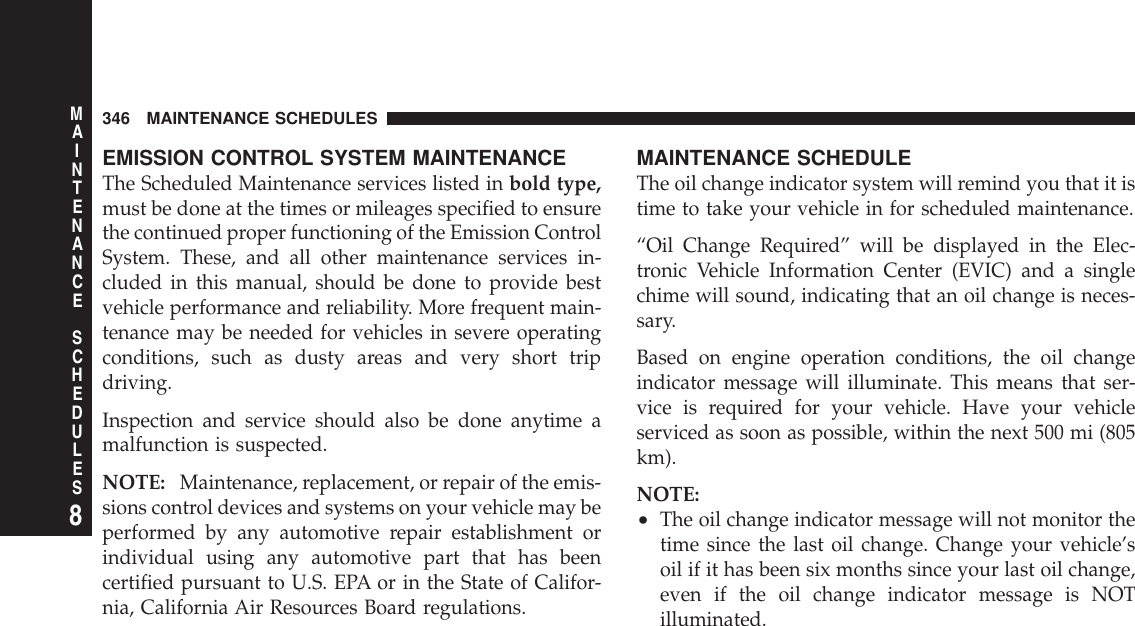 EMISSION CONTROL SYSTEM MAINTENANCEThe Scheduled Maintenance services listed in bold type,must be done at the times or mileages specified to ensurethe continued proper functioning of the Emission ControlSystem. These, and all other maintenance services in-cluded in this manual, should be done to provide bestvehicle performance and reliability. More frequent main-tenance may be needed for vehicles in severe operatingconditions, such as dusty areas and very short tripdriving.Inspection and service should also be done anytime amalfunction is suspected.NOTE: Maintenance, replacement, or repair of the emis-sions control devices and systems on your vehicle may beperformed by any automotive repair establishment orindividual using any automotive part that has beencertified pursuant to U.S. EPA or in the State of Califor-nia, California Air Resources Board regulations.MAINTENANCE SCHEDULEThe oil change indicator system will remind you that it istime to take your vehicle in for scheduled maintenance.“Oil Change Required” will be displayed in the Elec-tronic Vehicle Information Center (EVIC) and a singlechime will sound, indicating that an oil change is neces-sary.Based on engine operation conditions, the oil changeindicator message will illuminate. This means that ser-vice is required for your vehicle. Have your vehicleserviced as soon as possible, within the next 500 mi (805km).NOTE:•The oil change indicator message will not monitor thetime since the last oil change. Change your vehicle’soil if it has been six months since your last oil change,even if the oil change indicator message is NOTilluminated.346 MAINTENANCE SCHEDULES8MAINTENANCESCHEDULES