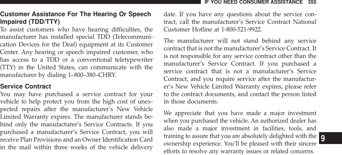 Customer Assistance For The Hearing Or SpeechImpaired (TDD/TTY)To assist customers who have hearing difficulties, themanufacturer has installed special TDD (Telecommuni-cation Devices for the Deaf) equipment at its CustomerCenter. Any hearing or speech impaired customer, whohas access to a TDD or a conventional teletypewriter(TTY) in the United States, can communicate with themanufacturer by dialing 1–800–380–CHRY.Service ContractYou may have purchased a service contract for yourvehicle to help protect you from the high cost of unex-pected repairs after the manufacturer’s New VehicleLimited Warranty expires. The manufacturer stands be-hind only the manufacturer’s Service Contracts. If youpurchased a manufacturer’s Service Contract, you willreceive Plan Provisions and an Owner Identification Cardin the mail within three weeks of the vehicle deliverydate. If you have any questions about the service con-tract, call the manufacturer’s Service Contract NationalCustomer Hotline at 1-800-521-9922.The manufacturer will not stand behind any servicecontract that is not the manufacturer’s Service Contract. Itis not responsible for any service contract other than themanufacturer’s Service Contract. If you purchased aservice contract that is not a manufacturer’s ServiceContract, and you require service after the manufactur-er’s New Vehicle Limited Warranty expires, please referto the contract documents, and contact the person listedin those documents.We appreciate that you have made a major investmentwhen you purchased the vehicle. An authorized dealer hasalso made a major investment in facilities, tools, andtraining to assure that you are absolutely delighted with theownership experience. You’ll be pleased with their sincereefforts to resolve any warranty issues or related concerns.IF YOU NEED CONSUMER ASSISTANCE 3559