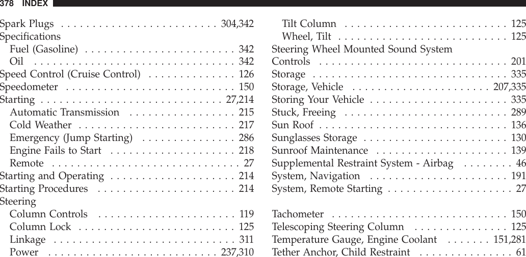 Spark Plugs .........................304,342SpecificationsFuel (Gasoline) ........................342Oil ................................342Speed Control (Cruise Control) ..............126Speedometer ...........................150Starting .............................27,214Automatic Transmission .................215Cold Weather .........................217Emergency (Jump Starting) ...............286Engine Fails to Start ....................218Remote ..............................27Starting and Operating ....................214Starting Procedures ......................214SteeringColumn Controls ......................119Column Lock .........................125Linkage .............................311Power ...........................237,310Tilt Column ..........................125Wheel, Tilt ...........................125Steering Wheel Mounted Sound SystemControls ..............................201Storage ...............................335Storage, Vehicle ......................207,335Storing Your Vehicle ......................335Stuck, Freeing ..........................289Sun Roof ..............................136Sunglasses Storage .......................130Sunroof Maintenance .....................139Supplemental Restraint System - Airbag ........46System, Navigation ......................191System, Remote Starting ....................27Tachometer ............................150Telescoping Steering Column ...............125Temperature Gauge, Engine Coolant .......151,281Tether Anchor, Child Restraint ...............61378 INDEX