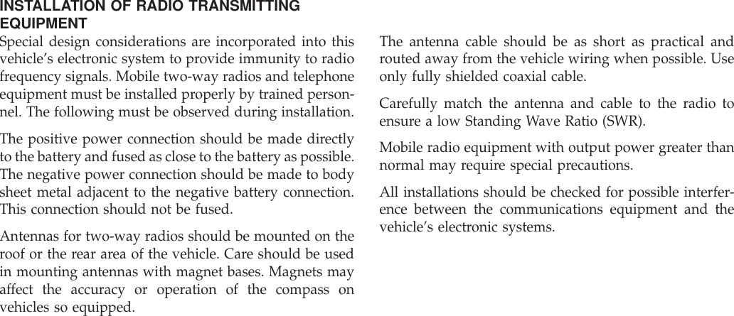 INSTALLATION OF RADIO TRANSMITTINGEQUIPMENTSpecial design considerations are incorporated into thisvehicle’s electronic system to provide immunity to radiofrequency signals. Mobile two-way radios and telephoneequipment must be installed properly by trained person-nel. The following must be observed during installation.The positive power connection should be made directlyto the battery and fused as close to the battery as possible.The negative power connection should be made to bodysheet metal adjacent to the negative battery connection.This connection should not be fused.Antennas for two-way radios should be mounted on theroof or the rear area of the vehicle. Care should be usedin mounting antennas with magnet bases. Magnets mayaffect the accuracy or operation of the compass onvehicles so equipped.The antenna cable should be as short as practical androuted away from the vehicle wiring when possible. Useonly fully shielded coaxial cable.Carefully match the antenna and cable to the radio toensure a low Standing Wave Ratio (SWR).Mobile radio equipment with output power greater thannormal may require special precautions.All installations should be checked for possible interfer-ence between the communications equipment and thevehicle’s electronic systems.