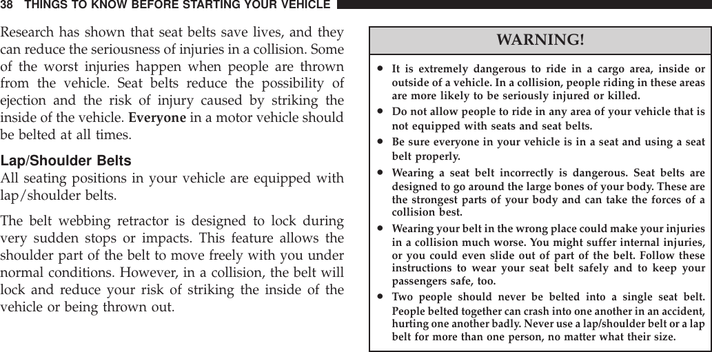 Research has shown that seat belts save lives, and theycan reduce the seriousness of injuries in a collision. Someof the worst injuries happen when people are thrownfrom the vehicle. Seat belts reduce the possibility ofejection and the risk of injury caused by striking theinside of the vehicle. Everyone in a motor vehicle shouldbe belted at all times.Lap/Shoulder BeltsAll seating positions in your vehicle are equipped withlap/shoulder belts.The belt webbing retractor is designed to lock duringvery sudden stops or impacts. This feature allows theshoulder part of the belt to move freely with you undernormal conditions. However, in a collision, the belt willlock and reduce your risk of striking the inside of thevehicle or being thrown out.WARNING!•It is extremely dangerous to ride in a cargo area, inside oroutside of a vehicle. In a collision, people riding in these areasare more likely to be seriously injured or killed.•Do not allow people to ride in any area of your vehicle that isnot equipped with seats and seat belts.•Be sure everyone in your vehicle is in a seat and using a seatbelt properly.•Wearing a seat belt incorrectly is dangerous. Seat belts aredesigned to go around the large bones of your body. These arethe strongest parts of your body and can take the forces of acollision best.•Wearing your belt in the wrong place could make your injuriesin a collision much worse. You might suffer internal injuries,or you could even slide out of part of the belt. Follow theseinstructions to wear your seat belt safely and to keep yourpassengers safe, too.•Two people should never be belted into a single seat belt.People belted together can crash into one another in an accident,hurting one another badly. Never use a lap/shoulder belt or a lapbelt for more than one person, no matter what their size.38 THINGS TO KNOW BEFORE STARTING YOUR VEHICLE