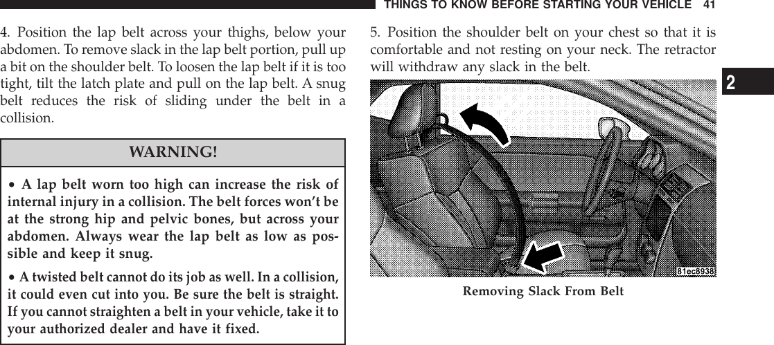 4. Position the lap belt across your thighs, below yourabdomen. To remove slack in the lap belt portion, pull upa bit on the shoulder belt. To loosen the lap belt if it is tootight, tilt the latch plate and pull on the lap belt. A snugbelt reduces the risk of sliding under the belt in acollision.WARNING!•A lap belt worn too high can increase the risk ofinternal injury in a collision. The belt forces won’t beat the strong hip and pelvic bones, but across yourabdomen. Always wear the lap belt as low as pos-sible and keep it snug.•A twisted belt cannot do its job as well. In a collision,it could even cut into you. Be sure the belt is straight.If you cannot straighten a belt in your vehicle, take it toyour authorized dealer and have it fixed.5. Position the shoulder belt on your chest so that it iscomfortable and not resting on your neck. The retractorwill withdraw any slack in the belt.Removing Slack From BeltTHINGS TO KNOW BEFORE STARTING YOUR VEHICLE 412