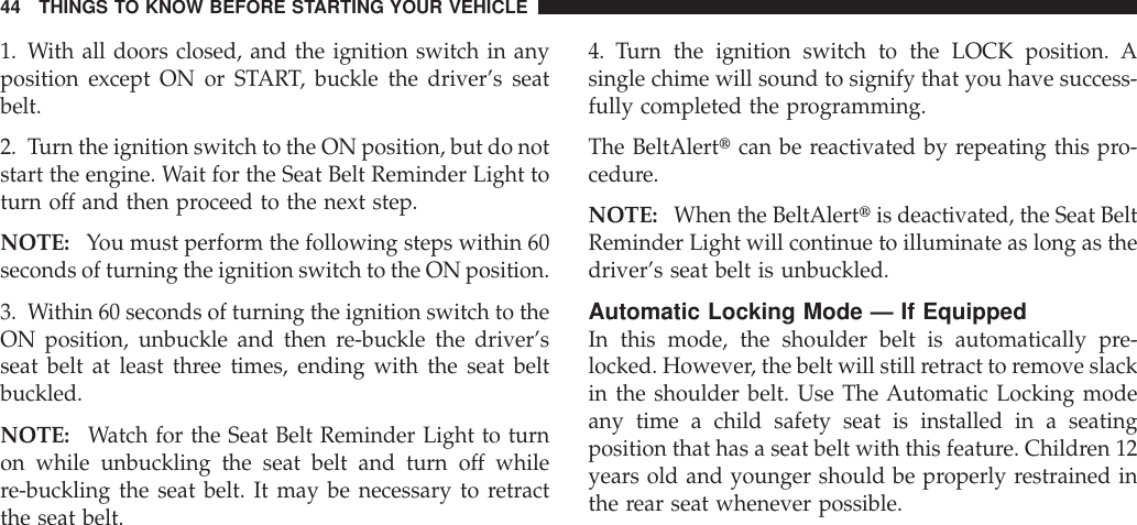 1. With all doors closed, and the ignition switch in anyposition except ON or START, buckle the driver’s seatbelt.2. Turn the ignition switch to the ON position, but do notstart the engine. Wait for the Seat Belt Reminder Light toturn off and then proceed to the next step.NOTE: You must perform the following steps within 60seconds of turning the ignition switch to the ON position.3. Within 60 seconds of turning the ignition switch to theON position, unbuckle and then re-buckle the driver’sseat belt at least three times, ending with the seat beltbuckled.NOTE: Watch for the Seat Belt Reminder Light to turnon while unbuckling the seat belt and turn off whilere-buckling the seat belt. It may be necessary to retractthe seat belt.4. Turn the ignition switch to the LOCK position. Asingle chime will sound to signify that you have success-fully completed the programming.The BeltAlerttcan be reactivated by repeating this pro-cedure.NOTE: When the BeltAlerttis deactivated, the Seat BeltReminder Light will continue to illuminate as long as thedriver’s seat belt is unbuckled.Automatic Locking Mode — If EquippedIn this mode, the shoulder belt is automatically pre-locked. However, the belt will still retract to remove slackin the shoulder belt. Use The Automatic Locking modeany time a child safety seat is installed in a seatingposition that has a seat belt with this feature. Children 12years old and younger should be properly restrained inthe rear seat whenever possible.44 THINGS TO KNOW BEFORE STARTING YOUR VEHICLE