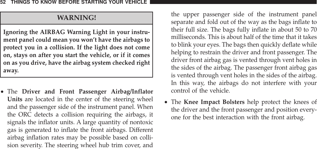 WARNING!Ignoring the AIRBAG Warning Light in your instru-ment panel could mean you won’t have the airbags toprotect you in a collision. If the light does not comeon, stays on after you start the vehicle, or if it comeson as you drive, have the airbag system checked rightaway.•The Driver and Front Passenger Airbag/InflatorUnits are located in the center of the steering wheeland the passenger side of the instrument panel. Whenthe ORC detects a collision requiring the airbags, itsignals the inflator units. A large quantity of nontoxicgas is generated to inflate the front airbags. Differentairbag inflation rates may be possible based on colli-sion severity. The steering wheel hub trim cover, andthe upper passenger side of the instrument panelseparate and fold out of the way as the bags inflate totheir full size. The bags fully inflate in about 50 to 70milliseconds. This is about half of the time that it takesto blink your eyes. The bags then quickly deflate whilehelping to restrain the driver and front passenger. Thedriver front airbag gas is vented through vent holes inthe sides of the airbag. The passenger front airbag gasis vented through vent holes in the sides of the airbag.In this way, the airbags do not interfere with yourcontrol of the vehicle.•The Knee Impact Bolsters help protect the knees ofthe driver and the front passenger and position every-one for the best interaction with the front airbag.52 THINGS TO KNOW BEFORE STARTING YOUR VEHICLE