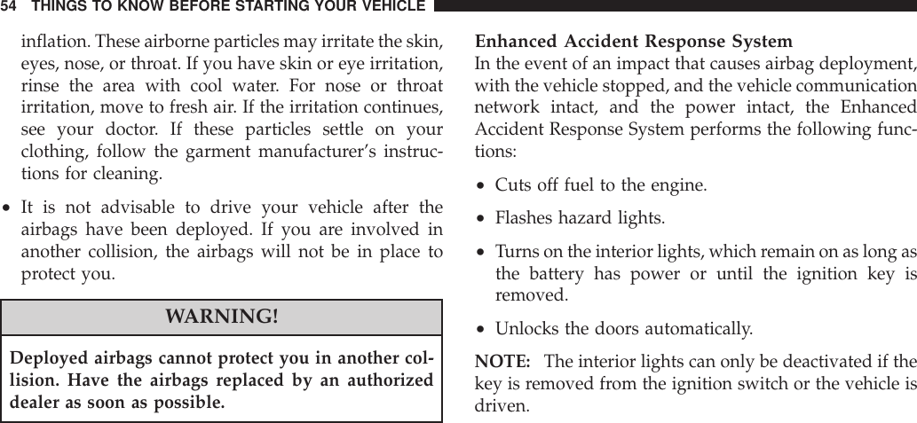 inflation. These airborne particles may irritate the skin,eyes, nose, or throat. If you have skin or eye irritation,rinse the area with cool water. For nose or throatirritation, move to fresh air. If the irritation continues,see your doctor. If these particles settle on yourclothing, follow the garment manufacturer’s instruc-tions for cleaning.•It is not advisable to drive your vehicle after theairbags have been deployed. If you are involved inanother collision, the airbags will not be in place toprotect you.WARNING!Deployed airbags cannot protect you in another col-lision. Have the airbags replaced by an authorizeddealer as soon as possible.Enhanced Accident Response SystemIn the event of an impact that causes airbag deployment,with the vehicle stopped, and the vehicle communicationnetwork intact, and the power intact, the EnhancedAccident Response System performs the following func-tions:•Cuts off fuel to the engine.•Flashes hazard lights.•Turns on the interior lights, which remain on as long asthe battery has power or until the ignition key isremoved.•Unlocks the doors automatically.NOTE: The interior lights can only be deactivated if thekey is removed from the ignition switch or the vehicle isdriven.54 THINGS TO KNOW BEFORE STARTING YOUR VEHICLE
