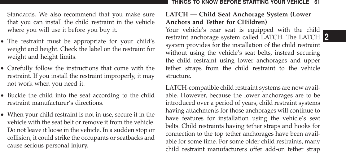 Standards. We also recommend that you make surethat you can install the child restraint in the vehiclewhere you will use it before you buy it.•The restraint must be appropriate for your child’sweight and height. Check the label on the restraint forweight and height limits.•Carefully follow the instructions that come with therestraint. If you install the restraint improperly, it maynot work when you need it.•Buckle the child into the seat according to the childrestraint manufacturer’s directions.•When your child restraint is not in use, secure it in thevehicle with the seat belt or remove it from the vehicle.Do not leave it loose in the vehicle. In a sudden stop orcollision, it could strike the occupants or seatbacks andcause serious personal injury.LATCH — Child Seat Anchorage System (LowerAnchors and Tether for CHildren)Your vehicle’s rear seat is equipped with the childrestraint anchorage system called LATCH. The LATCHsystem provides for the installation of the child restraintwithout using the vehicle’s seat belts, instead securingthe child restraint using lower anchorages and uppertether straps from the child restraint to the vehiclestructure.LATCH-compatible child restraint systems are now avail-able. However, because the lower anchorages are to beintroduced over a period of years, child restraint systemshaving attachments for those anchorages will continue tohave features for installation using the vehicle’s seatbelts. Child restraints having tether straps and hooks forconnection to the top tether anchorages have been avail-able for some time. For some older child restraints, manychild restraint manufacturers offer add-on tether strapTHINGS TO KNOW BEFORE STARTING YOUR VEHICLE 612