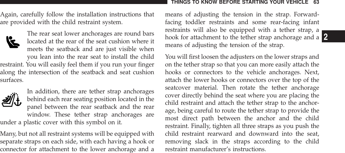 Again, carefully follow the installation instructions thatare provided with the child restraint system.The rear seat lower anchorages are round barslocated at the rear of the seat cushion where itmeets the seatback and are just visible whenyou lean into the rear seat to install the childrestraint. You will easily feel them if you run your fingeralong the intersection of the seatback and seat cushionsurfaces.In addition, there are tether strap anchoragesbehind each rear seating position located in thepanel between the rear seatback and the rearwindow. These tether strap anchorages areunder a plastic cover with this symbol on it.Many, but not all restraint systems will be equipped withseparate straps on each side, with each having a hook orconnector for attachment to the lower anchorage and ameans of adjusting the tension in the strap. Forward-facing toddler restraints and some rear-facing infantrestraints will also be equipped with a tether strap, ahook for attachment to the tether strap anchorage and ameans of adjusting the tension of the strap.You will first loosen the adjusters on the lower straps andon the tether strap so that you can more easily attach thehooks or connectors to the vehicle anchorages. Next,attach the lower hooks or connectors over the top of theseatcover material. Then rotate the tether anchoragecover directly behind the seat where you are placing thechild restraint and attach the tether strap to the anchor-age, being careful to route the tether strap to provide themost direct path between the anchor and the childrestraint. Finally, tighten all three straps as you push thechild restraint rearward and downward into the seat,removing slack in the straps according to the childrestraint manufacturer’s instructions.THINGS TO KNOW BEFORE STARTING YOUR VEHICLE 632