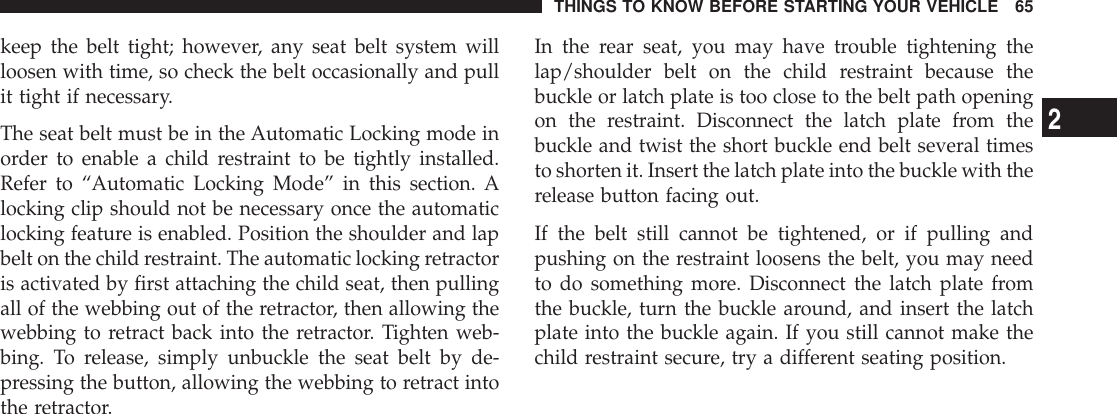 keep the belt tight; however, any seat belt system willloosen with time, so check the belt occasionally and pullit tight if necessary.The seat belt must be in the Automatic Locking mode inorder to enable a child restraint to be tightly installed.Refer to “Automatic Locking Mode” in this section. Alocking clip should not be necessary once the automaticlocking feature is enabled. Position the shoulder and lapbelt on the child restraint. The automatic locking retractoris activated by first attaching the child seat, then pullingall of the webbing out of the retractor, then allowing thewebbing to retract back into the retractor. Tighten web-bing. To release, simply unbuckle the seat belt by de-pressing the button, allowing the webbing to retract intothe retractor.In the rear seat, you may have trouble tightening thelap/shoulder belt on the child restraint because thebuckle or latch plate is too close to the belt path openingon the restraint. Disconnect the latch plate from thebuckle and twist the short buckle end belt several timesto shorten it. Insert the latch plate into the buckle with therelease button facing out.If the belt still cannot be tightened, or if pulling andpushing on the restraint loosens the belt, you may needto do something more. Disconnect the latch plate fromthe buckle, turn the buckle around, and insert the latchplate into the buckle again. If you still cannot make thechild restraint secure, try a different seating position.THINGS TO KNOW BEFORE STARTING YOUR VEHICLE 652
