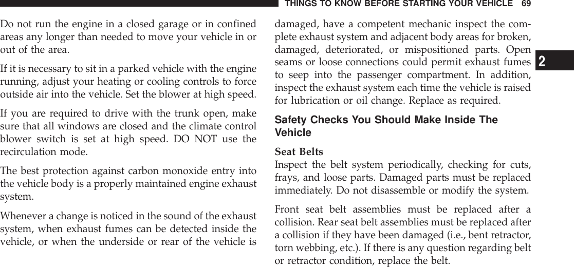 Do not run the engine in a closed garage or in confinedareas any longer than needed to move your vehicle in orout of the area.If it is necessary to sit in a parked vehicle with the enginerunning, adjust your heating or cooling controls to forceoutside air into the vehicle. Set the blower at high speed.If you are required to drive with the trunk open, makesure that all windows are closed and the climate controlblower switch is set at high speed. DO NOT use therecirculation mode.The best protection against carbon monoxide entry intothe vehicle body is a properly maintained engine exhaustsystem.Whenever a change is noticed in the sound of the exhaustsystem, when exhaust fumes can be detected inside thevehicle, or when the underside or rear of the vehicle isdamaged, have a competent mechanic inspect the com-plete exhaust system and adjacent body areas for broken,damaged, deteriorated, or mispositioned parts. Openseams or loose connections could permit exhaust fumesto seep into the passenger compartment. In addition,inspect the exhaust system each time the vehicle is raisedfor lubrication or oil change. Replace as required.Safety Checks You Should Make Inside TheVehicleSeat BeltsInspect the belt system periodically, checking for cuts,frays, and loose parts. Damaged parts must be replacedimmediately. Do not disassemble or modify the system.Front seat belt assemblies must be replaced after acollision. Rear seat belt assemblies must be replaced aftera collision if they have been damaged (i.e., bent retractor,torn webbing, etc.). If there is any question regarding beltor retractor condition, replace the belt.THINGS TO KNOW BEFORE STARTING YOUR VEHICLE 692