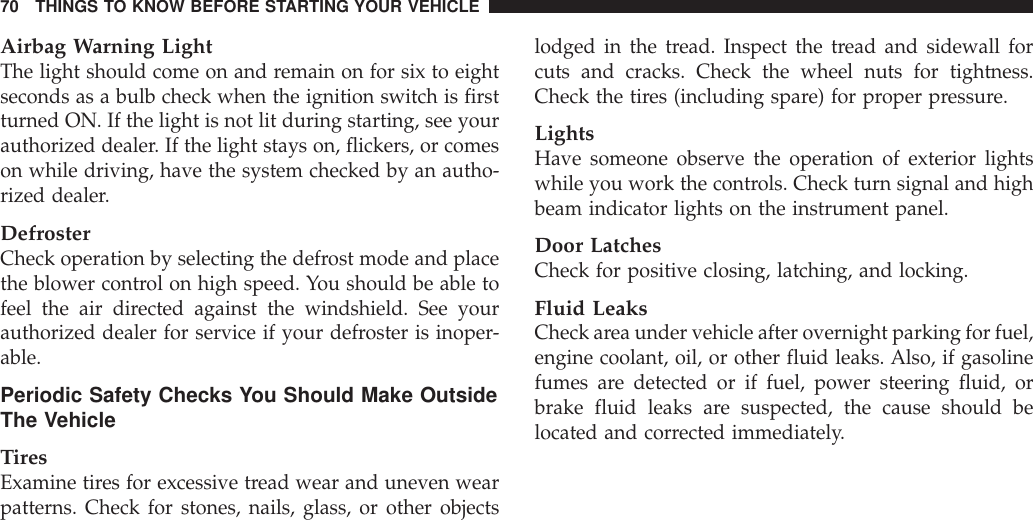 Airbag Warning LightThe light should come on and remain on for six to eightseconds as a bulb check when the ignition switch is firstturned ON. If the light is not lit during starting, see yourauthorized dealer. If the light stays on, flickers, or comeson while driving, have the system checked by an autho-rized dealer.DefrosterCheck operation by selecting the defrost mode and placethe blower control on high speed. You should be able tofeel the air directed against the windshield. See yourauthorized dealer for service if your defroster is inoper-able.Periodic Safety Checks You Should Make OutsideThe VehicleTiresExamine tires for excessive tread wear and uneven wearpatterns. Check for stones, nails, glass, or other objectslodged in the tread. Inspect the tread and sidewall forcuts and cracks. Check the wheel nuts for tightness.Check the tires (including spare) for proper pressure.LightsHave someone observe the operation of exterior lightswhile you work the controls. Check turn signal and highbeam indicator lights on the instrument panel.Door LatchesCheck for positive closing, latching, and locking.Fluid LeaksCheck area under vehicle after overnight parking for fuel,engine coolant, oil, or other fluid leaks. Also, if gasolinefumes are detected or if fuel, power steering fluid, orbrake fluid leaks are suspected, the cause should belocated and corrected immediately.70 THINGS TO KNOW BEFORE STARTING YOUR VEHICLE