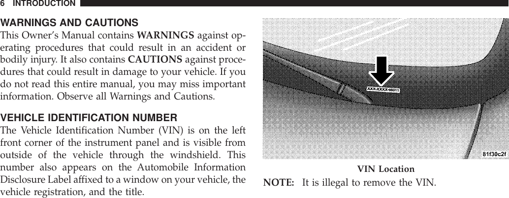WARNINGS AND CAUTIONSThis Owner’s Manual contains WARNINGS against op-erating procedures that could result in an accident orbodily injury. It also contains CAUTIONS against proce-dures that could result in damage to your vehicle. If youdo not read this entire manual, you may miss importantinformation. Observe all Warnings and Cautions.VEHICLE IDENTIFICATION NUMBERThe Vehicle Identification Number (VIN) is on the leftfront corner of the instrument panel and is visible fromoutside of the vehicle through the windshield. Thisnumber also appears on the Automobile InformationDisclosure Label affixed to a window on your vehicle, thevehicle registration, and the title. NOTE: It is illegal to remove the VIN.VIN Location6 INTRODUCTION
