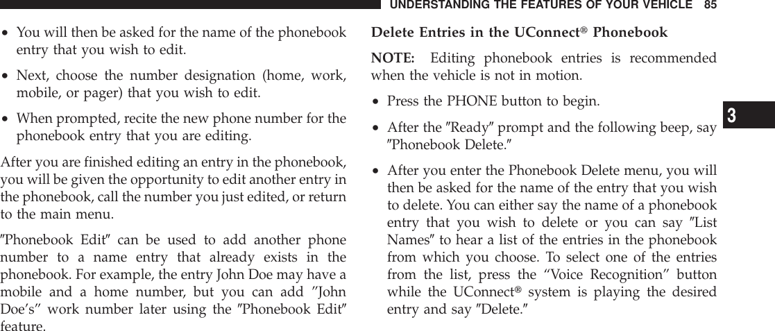 •You will then be asked for the name of the phonebookentry that you wish to edit.•Next, choose the number designation (home, work,mobile, or pager) that you wish to edit.•When prompted, recite the new phone number for thephonebook entry that you are editing.After you are finished editing an entry in the phonebook,you will be given the opportunity to edit another entry inthe phonebook, call the number you just edited, or returnto the main menu.9Phonebook Edit9can be used to add another phonenumber to a name entry that already exists in thephonebook. For example, the entry John Doe may have amobile and a home number, but you can add ”JohnDoe’s” work number later using the 9Phonebook Edit9feature.Delete Entries in the UConnecttPhonebookNOTE: Editing phonebook entries is recommendedwhen the vehicle is not in motion.•Press the PHONE button to begin.•After the 9Ready9prompt and the following beep, say9Phonebook Delete.9•After you enter the Phonebook Delete menu, you willthen be asked for the name of the entry that you wishto delete. You can either say the name of a phonebookentry that you wish to delete or you can say 9ListNames9to hear a list of the entries in the phonebookfrom which you choose. To select one of the entriesfrom the list, press the “Voice Recognition” buttonwhile the UConnecttsystem is playing the desiredentry and say 9Delete.9UNDERSTANDING THE FEATURES OF YOUR VEHICLE 853