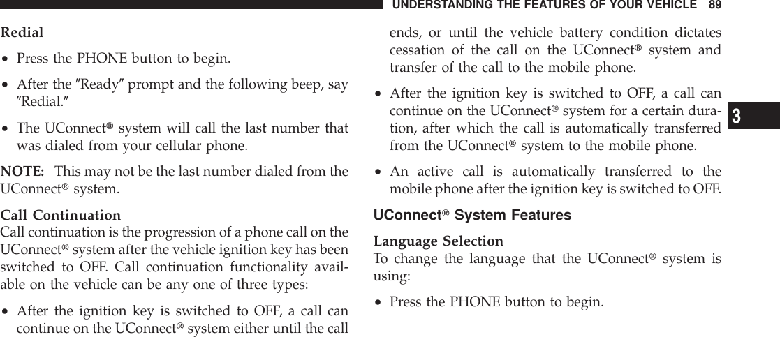 Redial•Press the PHONE button to begin.•After the 9Ready9prompt and the following beep, say9Redial.9•The UConnecttsystem will call the last number thatwas dialed from your cellular phone.NOTE: This may not be the last number dialed from theUConnecttsystem.Call ContinuationCall continuation is the progression of a phone call on theUConnecttsystem after the vehicle ignition key has beenswitched to OFF. Call continuation functionality avail-able on the vehicle can be any one of three types:•After the ignition key is switched to OFF, a call cancontinue on the UConnecttsystem either until the callends, or until the vehicle battery condition dictatescessation of the call on the UConnecttsystem andtransfer of the call to the mobile phone.•After the ignition key is switched to OFF, a call cancontinue on the UConnecttsystem for a certain dura-tion, after which the call is automatically transferredfrom the UConnecttsystem to the mobile phone.•An active call is automatically transferred to themobile phone after the ignition key is switched to OFF.UConnectTSystem FeaturesLanguage SelectionTo change the language that the UConnecttsystem isusing:•Press the PHONE button to begin.UNDERSTANDING THE FEATURES OF YOUR VEHICLE 893