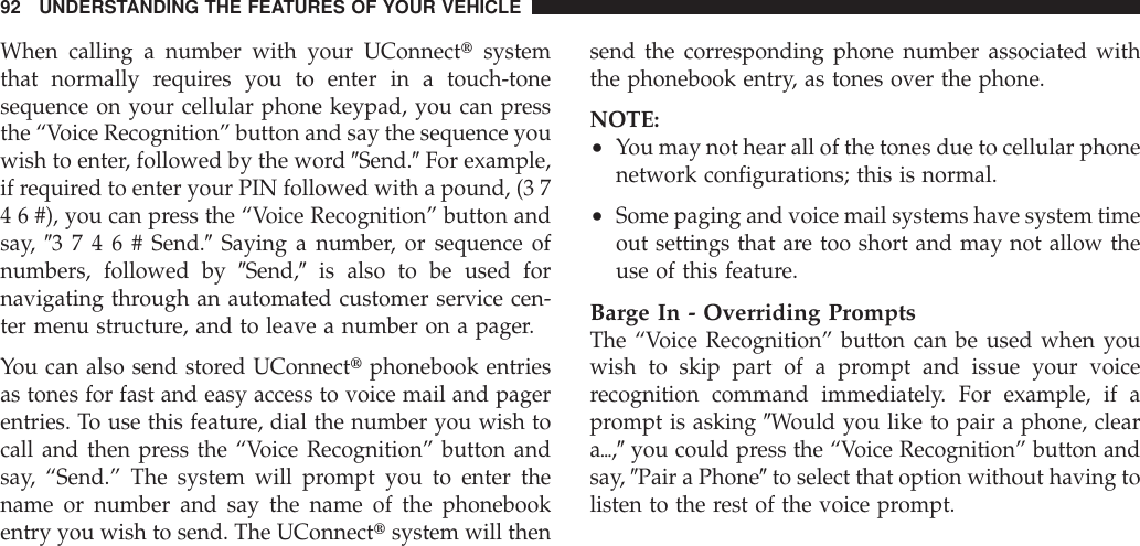 When calling a number with your UConnecttsystemthat normally requires you to enter in a touch-tonesequence on your cellular phone keypad, you can pressthe “Voice Recognition” button and say the sequence youwish to enter, followed by the word 9Send.9For example,if required to enter your PIN followed with a pound, (3 74 6 #), you can press the “Voice Recognition” button andsay, 93746#Send.9Saying a number, or sequence ofnumbers, followed by 9Send,9is also to be used fornavigating through an automated customer service cen-ter menu structure, and to leave a number on a pager.You can also send stored UConnecttphonebook entriesas tones for fast and easy access to voice mail and pagerentries. To use this feature, dial the number you wish tocall and then press the “Voice Recognition” button andsay, “Send.” The system will prompt you to enter thename or number and say the name of the phonebookentry you wish to send. The UConnecttsystem will thensend the corresponding phone number associated withthe phonebook entry, as tones over the phone.NOTE:•You may not hear all of the tones due to cellular phonenetwork configurations; this is normal.•Some paging and voice mail systems have system timeout settings that are too short and may not allow theuse of this feature.Barge In - Overriding PromptsThe “Voice Recognition” button can be used when youwish to skip part of a prompt and issue your voicerecognition command immediately. For example, if aprompt is asking 9Would you like to pair a phone, cleara{,9you could press the “Voice Recognition” button andsay, 9Pair a Phone9to select that option without having tolisten to the rest of the voice prompt.92 UNDERSTANDING THE FEATURES OF YOUR VEHICLE
