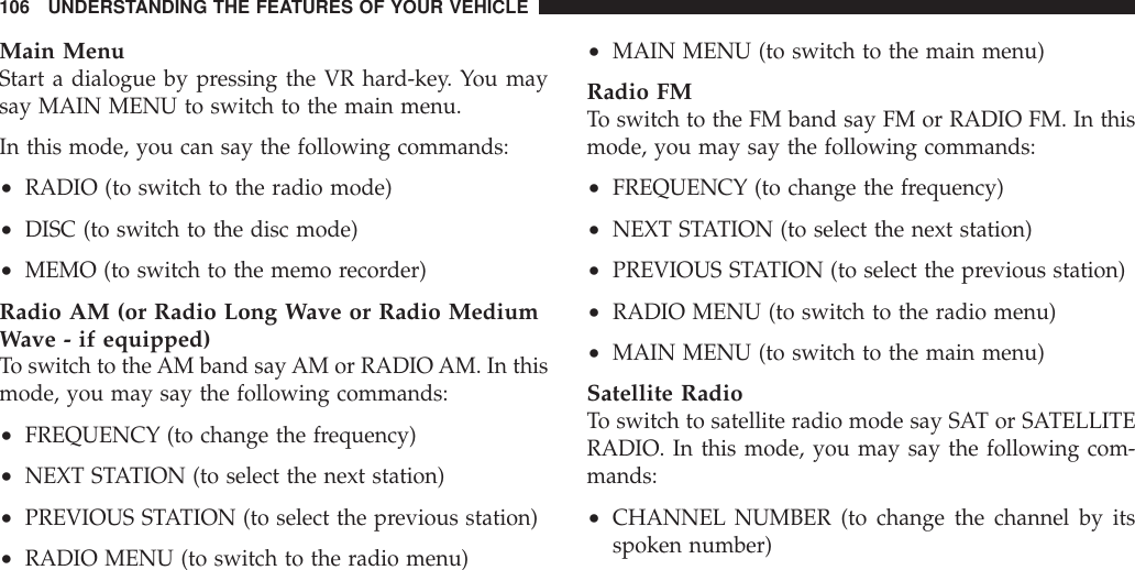 Main MenuStart a dialogue by pressing the VR hard-key. You maysay MAIN MENU to switch to the main menu.In this mode, you can say the following commands:•RADIO (to switch to the radio mode)•DISC (to switch to the disc mode)•MEMO (to switch to the memo recorder)Radio AM (or Radio Long Wave or Radio MediumWave - if equipped)To switch to the AM band say AM or RADIOAM. In thismode, you may say the following commands:•FREQUENCY (to change the frequency)•NEXT STATION (to select the next station)•PREVIOUS STATION (to select the previous station)•RADIO MENU (to switch to the radio menu)•MAIN MENU (to switch to the main menu)Radio FMTo switch to the FM band say FM or RADIO FM. In thismode, you may say the following commands:•FREQUENCY (to change the frequency)•NEXT STATION (to select the next station)•PREVIOUS STATION (to select the previous station)•RADIO MENU (to switch to the radio menu)•MAIN MENU (to switch to the main menu)Satellite RadioTo switch to satellite radio mode say SAT or SATELLITERADIO. In this mode, you may say the following com-mands:•CHANNEL NUMBER (to change the channel by itsspoken number)106 UNDERSTANDING THE FEATURES OF YOUR VEHICLE