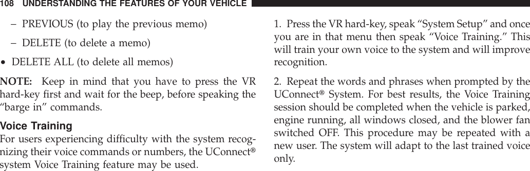 −PREVIOUS (to play the previous memo)−DELETE (to delete a memo)•DELETE ALL (to delete all memos)NOTE: Keep in mind that you have to press the VRhard-key first and wait for the beep, before speaking the“barge in” commands.Voice TrainingFor users experiencing difficulty with the system recog-nizing their voice commands or numbers, the UConnecttsystem Voice Training feature may be used.1. Press the VR hard-key, speak “System Setup” and onceyou are in that menu then speak “Voice Training.” Thiswill train your own voice to the system and will improverecognition.2. Repeat the words and phrases when prompted by theUConnecttSystem. For best results, the Voice Trainingsession should be completed when the vehicle is parked,engine running, all windows closed, and the blower fanswitched OFF. This procedure may be repeated with anew user. The system will adapt to the last trained voiceonly.108 UNDERSTANDING THE FEATURES OF YOUR VEHICLE