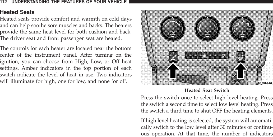 Heated SeatsHeated seats provide comfort and warmth on cold daysand can help soothe sore muscles and backs. The heatersprovide the same heat level for both cushion and back.The driver seat and front passenger seat are heated.The controls for each heater are located near the bottomcenter of the instrument panel. After turning on theignition, you can choose from High, Low, or Off heatsettings. Amber indicators in the top portion of eachswitch indicate the level of heat in use. Two indicatorswill illuminate for high, one for low, and none for off.Press the switch once to select high level heating. Pressthe switch a second time to select low level heating. Pressthe switch a third time to shut OFF the heating elements.If high level heating is selected, the system will automati-cally switch to the low level after 30 minutes of continu-ous operation. At that time, the number of indicatorsHeated Seat Switch112 UNDERSTANDING THE FEATURES OF YOUR VEHICLE