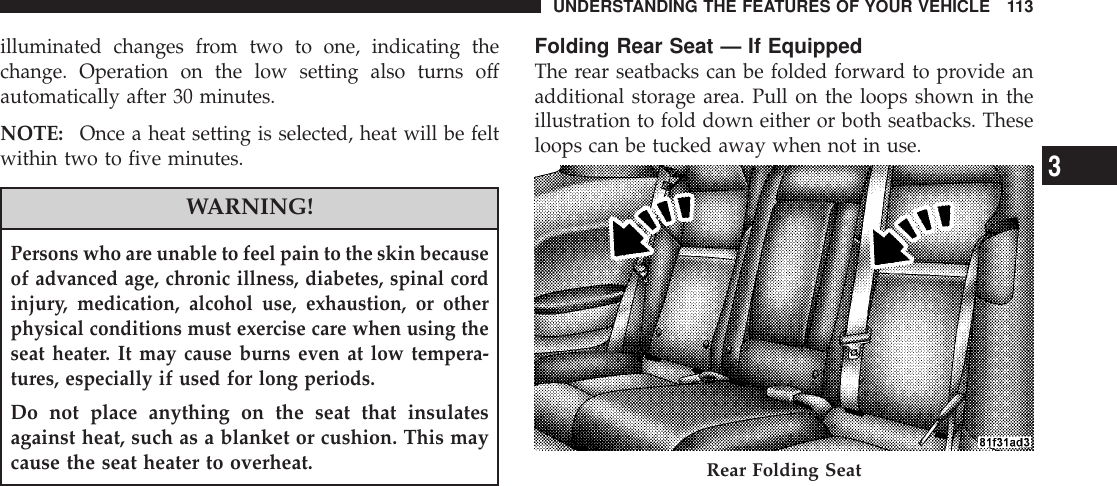 illuminated changes from two to one, indicating thechange. Operation on the low setting also turns offautomatically after 30 minutes.NOTE: Once a heat setting is selected, heat will be feltwithin two to five minutes.WARNING!Persons who are unable to feel pain to the skin becauseof advanced age, chronic illness, diabetes, spinal cordinjury, medication, alcohol use, exhaustion, or otherphysical conditions must exercise care when using theseat heater. It may cause burns even at low tempera-tures, especially if used for long periods.Do not place anything on the seat that insulatesagainst heat, such as a blanket or cushion. This maycause the seat heater to overheat.Folding Rear Seat — If EquippedThe rear seatbacks can be folded forward to provide anadditional storage area. Pull on the loops shown in theillustration to fold down either or both seatbacks. Theseloops can be tucked away when not in use.Rear Folding SeatUNDERSTANDING THE FEATURES OF YOUR VEHICLE 1133