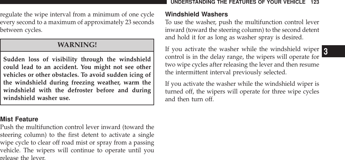 regulate the wipe interval from a minimum of one cycleevery second to a maximum of approximately 23 secondsbetween cycles.WARNING!Sudden loss of visibility through the windshieldcould lead to an accident. You might not see othervehicles or other obstacles. To avoid sudden icing ofthe windshield during freezing weather, warm thewindshield with the defroster before and duringwindshield washer use.Mist FeaturePush the multifunction control lever inward (toward thesteering column) to the first detent to activate a singlewipe cycle to clear off road mist or spray from a passingvehicle. The wipers will continue to operate until yourelease the lever.Windshield WashersTo use the washer, push the multifunction control leverinward (toward the steering column) to the second detentand hold it for as long as washer spray is desired.If you activate the washer while the windshield wipercontrol is in the delay range, the wipers will operate fortwo wipe cycles after releasing the lever and then resumethe intermittent interval previously selected.If you activate the washer while the windshield wiper isturned off, the wipers will operate for three wipe cyclesand then turn off.UNDERSTANDING THE FEATURES OF YOUR VEHICLE 1233