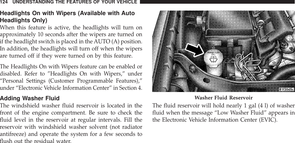 Headlights On with Wipers (Available with AutoHeadlights Only)When this feature is active, the headlights will turn onapproximately 10 seconds after the wipers are turned onif the headlight switch is placed in theAUTO (A) position.In addition, the headlights will turn off when the wipersare turned off if they were turned on by this feature.The Headlights On with Wipers feature can be enabled ordisabled. Refer to ”Headlights On with Wipers,” under“Personal Settings (Customer Programmable Features),”under “Electronic Vehicle Information Center” in Section 4.Adding Washer FluidThe windshield washer fluid reservoir is located in thefront of the engine compartment. Be sure to check thefluid level in the reservoir at regular intervals. Fill thereservoir with windshield washer solvent (not radiatorantifreeze) and operate the system for a few seconds toflush out the residual water.The fluid reservoir will hold nearly 1 gal (4 l) of washerfluid when the message “Low Washer Fluid” appears inthe Electronic Vehicle Information Center (EVIC).Washer Fluid Reservoir124 UNDERSTANDING THE FEATURES OF YOUR VEHICLE