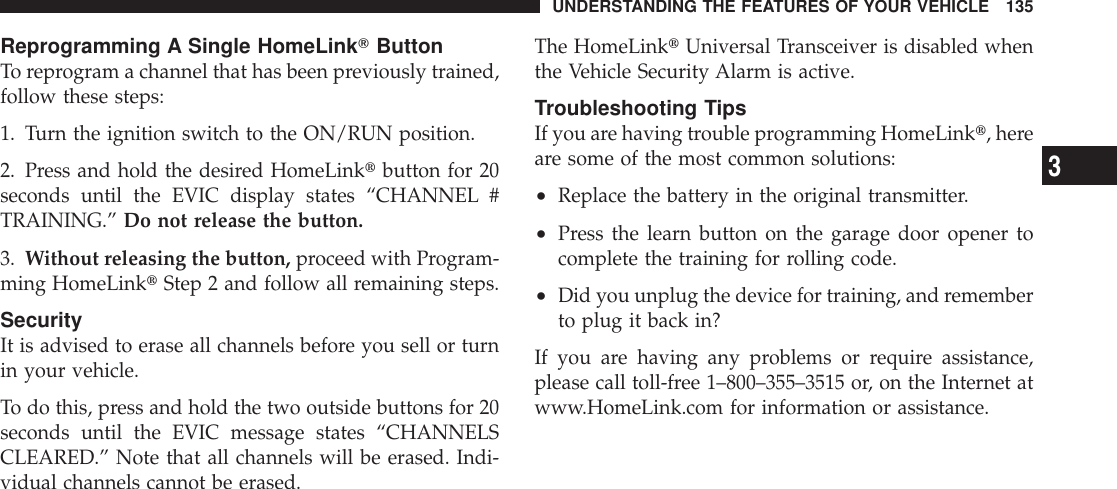 Reprogramming A Single HomeLinkTButtonTo reprogram a channel that has been previously trained,follow these steps:1. Turn the ignition switch to the ON/RUN position.2. Press and hold the desired HomeLinktbutton for 20seconds until the EVIC display states “CHANNEL #TRAINING.” Do not release the button.3. Without releasing the button, proceed with Program-ming HomeLinktStep 2 and follow all remaining steps.SecurityIt is advised to erase all channels before you sell or turnin your vehicle.To do this, press and hold the two outside buttons for 20seconds until the EVIC message states “CHANNELSCLEARED.” Note that all channels will be erased. Indi-vidual channels cannot be erased.The HomeLinktUniversal Transceiver is disabled whenthe Vehicle Security Alarm is active.Troubleshooting TipsIf you are having trouble programming HomeLinkt, hereare some of the most common solutions:•Replace the battery in the original transmitter.•Press the learn button on the garage door opener tocomplete the training for rolling code.•Did you unplug the device for training, and rememberto plug it back in?If you are having any problems or require assistance,please call toll-free 1–800–355–3515 or, on the Internet atwww.HomeLink.com for information or assistance.UNDERSTANDING THE FEATURES OF YOUR VEHICLE 1353