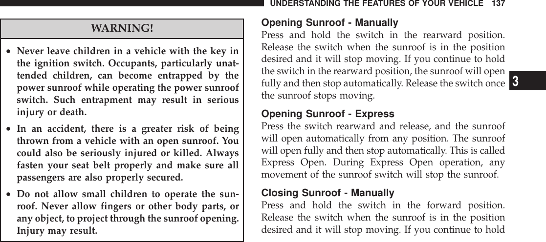 WARNING!•Never leave children in a vehicle with the key inthe ignition switch. Occupants, particularly unat-tended children, can become entrapped by thepower sunroof while operating the power sunroofswitch. Such entrapment may result in seriousinjury or death.•In an accident, there is a greater risk of beingthrown from a vehicle with an open sunroof. Youcould also be seriously injured or killed. Alwaysfasten your seat belt properly and make sure allpassengers are also properly secured.•Do not allow small children to operate the sun-roof. Never allow fingers or other body parts, orany object, to project through the sunroof opening.Injury may result.Opening Sunroof - ManuallyPress and hold the switch in the rearward position.Release the switch when the sunroof is in the positiondesired and it will stop moving. If you continue to holdthe switch in the rearward position, the sunroof will openfully and then stop automatically. Release the switch oncethe sunroof stops moving.Opening Sunroof - ExpressPress the switch rearward and release, and the sunroofwill open automatically from any position. The sunroofwill open fully and then stop automatically. This is calledExpress Open. During Express Open operation, anymovement of the sunroof switch will stop the sunroof.Closing Sunroof - ManuallyPress and hold the switch in the forward position.Release the switch when the sunroof is in the positiondesired and it will stop moving. If you continue to holdUNDERSTANDING THE FEATURES OF YOUR VEHICLE 1373