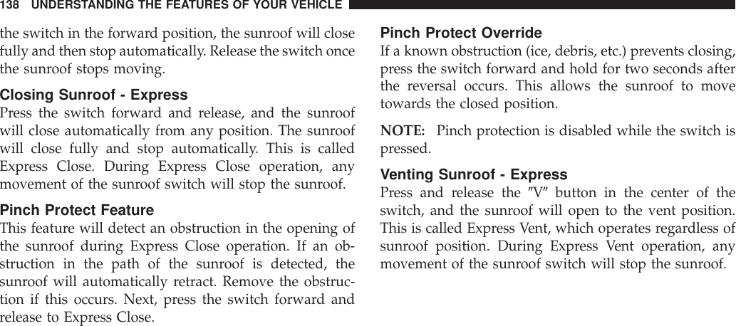 the switch in the forward position, the sunroof will closefully and then stop automatically. Release the switch oncethe sunroof stops moving.Closing Sunroof - ExpressPress the switch forward and release, and the sunroofwill close automatically from any position. The sunroofwill close fully and stop automatically. This is calledExpress Close. During Express Close operation, anymovement of the sunroof switch will stop the sunroof.Pinch Protect FeatureThis feature will detect an obstruction in the opening ofthe sunroof during Express Close operation. If an ob-struction in the path of the sunroof is detected, thesunroof will automatically retract. Remove the obstruc-tion if this occurs. Next, press the switch forward andrelease to Express Close.Pinch Protect OverrideIf a known obstruction (ice, debris, etc.) prevents closing,press the switch forward and hold for two seconds afterthe reversal occurs. This allows the sunroof to movetowards the closed position.NOTE: Pinch protection is disabled while the switch ispressed.Venting Sunroof - ExpressPress and release the 9V9button in the center of theswitch, and the sunroof will open to the vent position.This is called Express Vent, which operates regardless ofsunroof position. During Express Vent operation, anymovement of the sunroof switch will stop the sunroof.138 UNDERSTANDING THE FEATURES OF YOUR VEHICLE