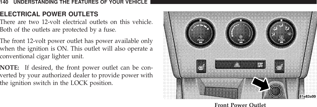 ELECTRICAL POWER OUTLETSThere are two 12-volt electrical outlets on this vehicle.Both of the outlets are protected by a fuse.The front 12-volt power outlet has power available onlywhen the ignition is ON. This outlet will also operate aconventional cigar lighter unit.NOTE: If desired, the front power outlet can be con-verted by your authorized dealer to provide power withthe ignition switch in the LOCK position.Front Power Outlet140 UNDERSTANDING THE FEATURES OF YOUR VEHICLE